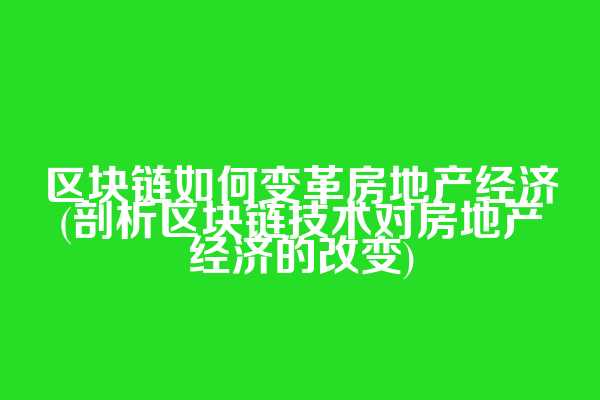 区块链如何变革房地产经济(剖析区块链技术对房地产经济的改变)