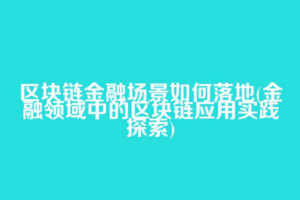 区块链金融场景如何落地(金融领域中的区块链应用实践探索)
