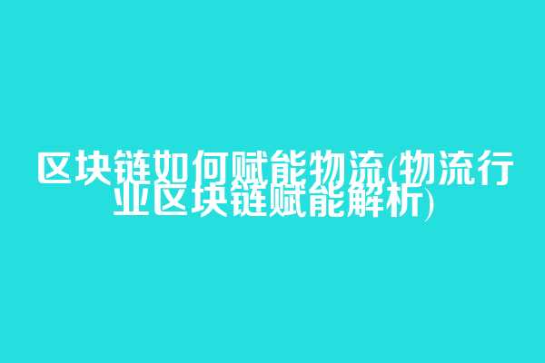 区块链如何赋能物流(物流行业区块链赋能解析)
