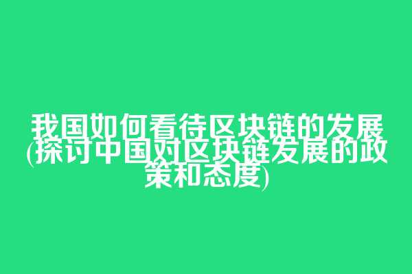 我国如何看待区块链的发展(探讨中国对区块链发展的政策和态度)