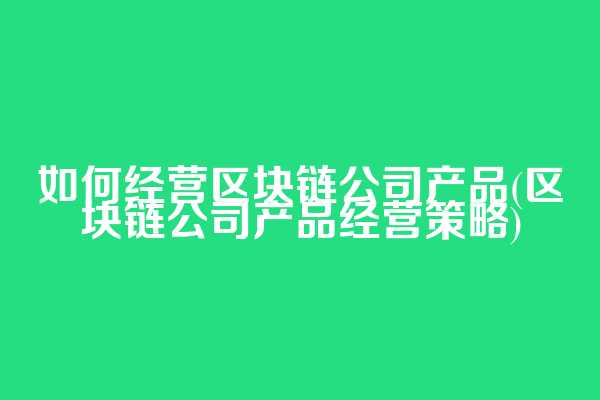 如何经营区块链公司产品(区块链公司产品经营策略)