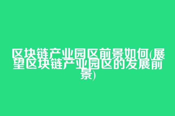 区块链产业园区前景如何(展望区块链产业园区的发展前景)