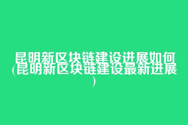 昆明新区块链建设进展如何(昆明新区块链建设最新进展)