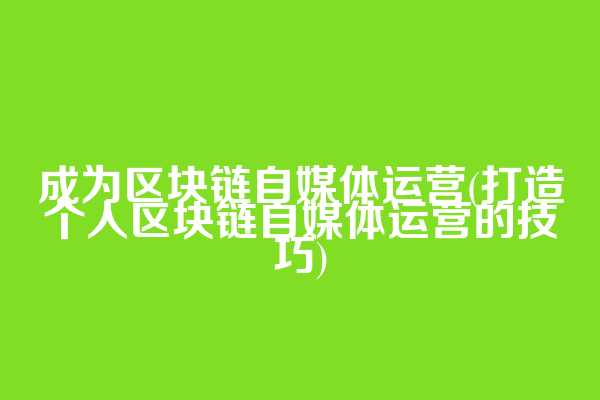 成为区块链自媒体运营(打造个人区块链自媒体运营的技巧)