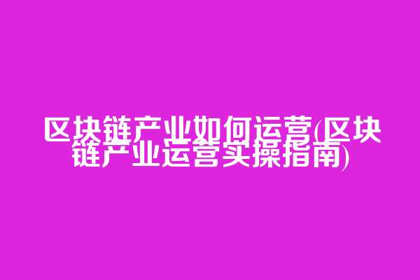 区块链产业如何运营(区块链产业运营实操指南)