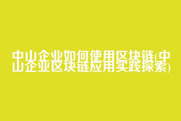 中山企业如何使用区块链(中山企业区块链应用实践探索)