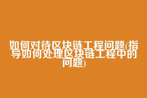 如何对待区块链工程问题(指导如何处理区块链工程中的问题)