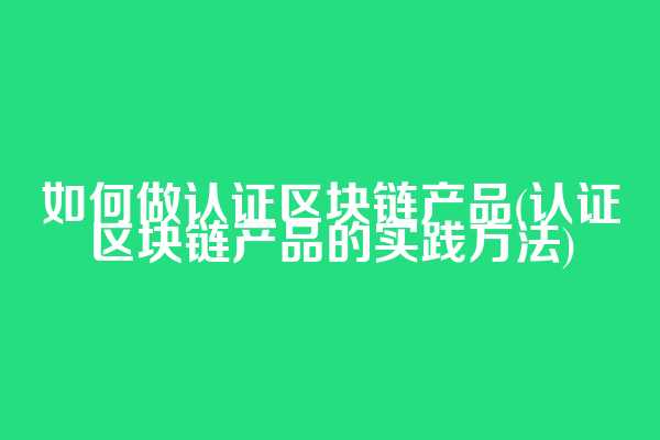 如何做认证区块链产品(认证区块链产品的实践方法)