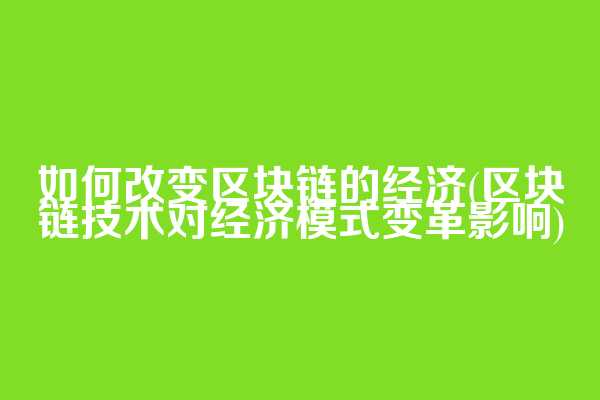 如何改变区块链的经济(区块链技术对经济模式变革影响)