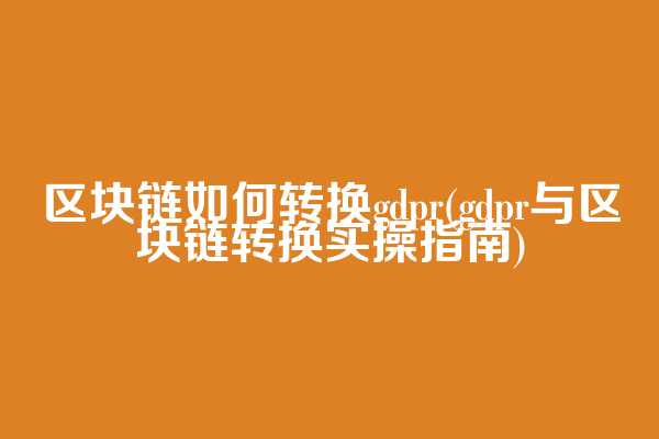 区块链如何转换gdpr(gdpr与区块链转换实操指南)