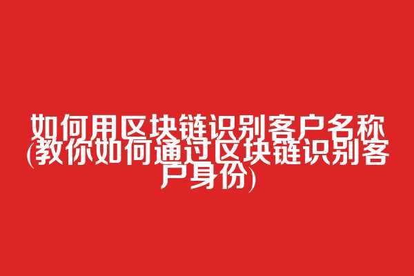 如何用区块链识别客户名称(教你如何通过区块链识别客户身份)