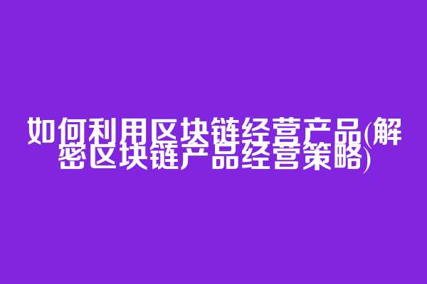 如何利用区块链经营产品(解密区块链产品经营策略)