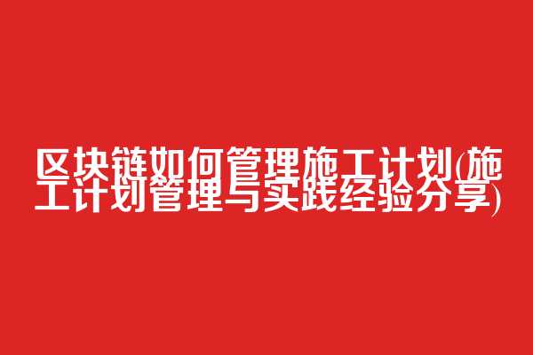 区块链如何管理施工计划(施工计划管理与实践经验分享)