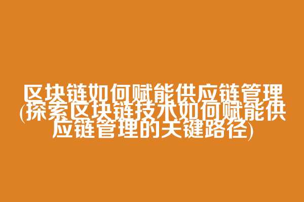 区块链如何赋能供应链管理(探索区块链技术如何赋能供应链管理的关键路径)