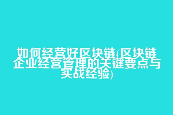 如何经营好区块链(区块链企业经营管理的关键要点与实战经验)
