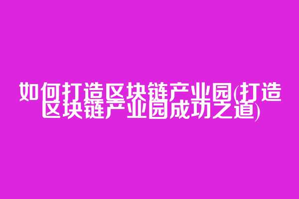 如何打造区块链产业园(打造区块链产业园成功之道)