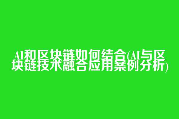 AI和区块链如何结合(AI与区块链技术融合应用案例分析)