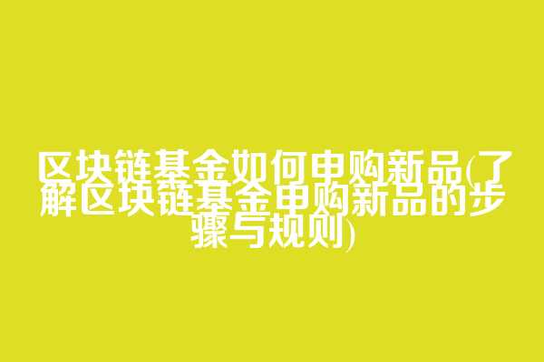 区块链基金如何申购新品(了解区块链基金申购新品的步骤与规则)