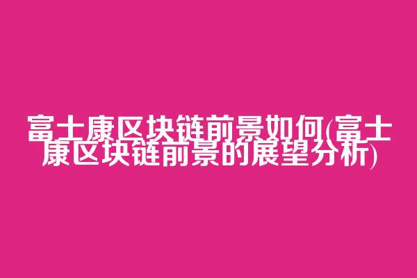 富士康区块链前景如何(富士康区块链前景的展望分析)