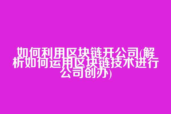 如何利用区块链开公司(解析如何运用区块链技术进行公司创办)