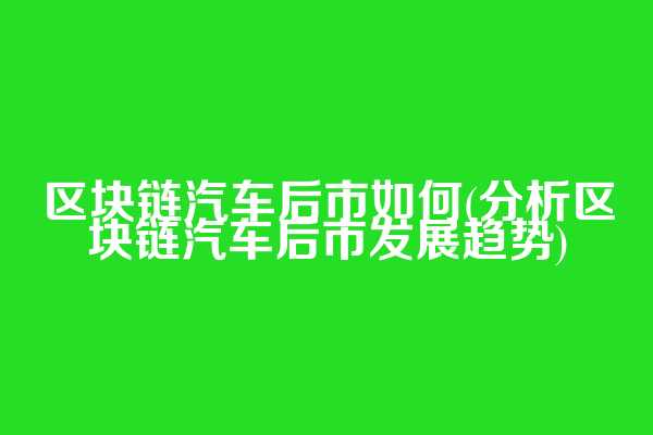 区块链汽车后市如何(分析区块链汽车后市发展趋势)