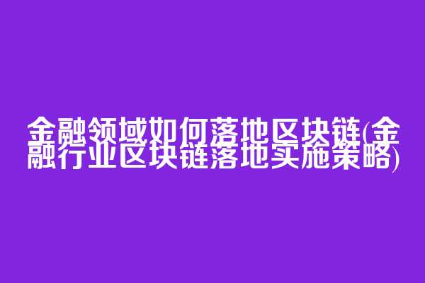 金融领域如何落地区块链(金融行业区块链落地实施策略)