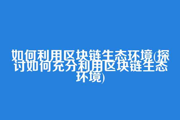 如何利用区块链生态环境(探讨如何充分利用区块链生态环境)