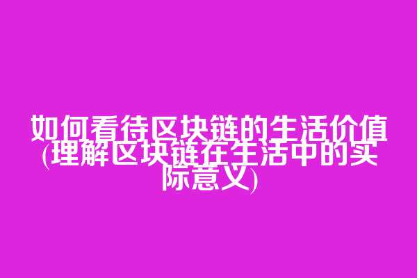 如何看待区块链的生活价值(理解区块链在生活中的实际意义)