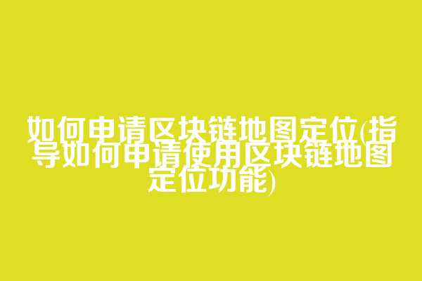 如何申请区块链地图定位(指导如何申请使用区块链地图定位功能)  第1张