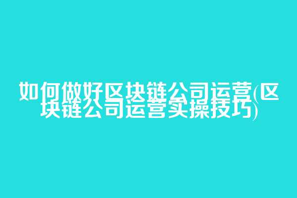 如何做好区块链公司运营(区块链公司运营实操技巧)