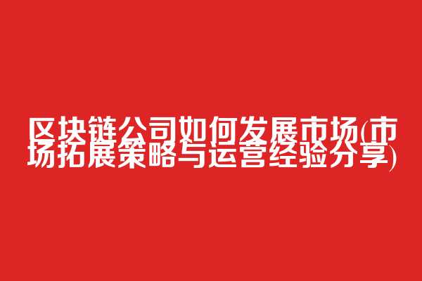 区块链公司如何发展市场(市场拓展策略与运营经验分享)