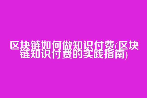 区块链如何做知识付费(区块链知识付费的实践指南)