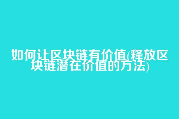 如何让区块链有价值(释放区块链潜在价值的方法)