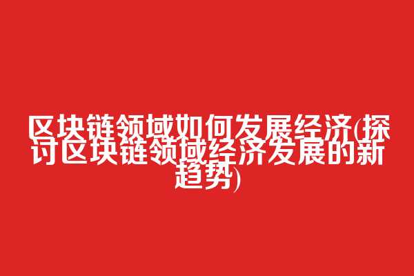 区块链领域如何发展经济(探讨区块链领域经济发展的新趋势)