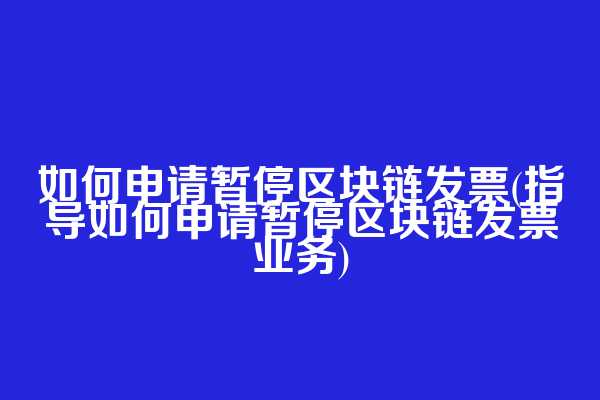 如何申请暂停区块链发票(指导如何申请暂停区块链发票业务)