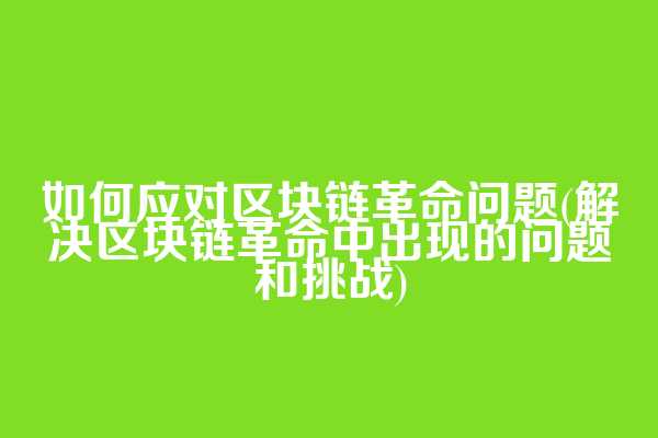 如何应对区块链革命问题(解决区块链革命中出现的问题和挑战)
