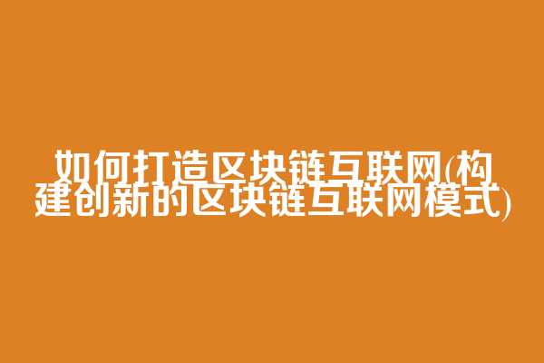如何打造区块链互联网(构建创新的区块链互联网模式)