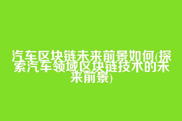 汽车区块链未来前景如何(探索汽车领域区块链技术的未来前景)