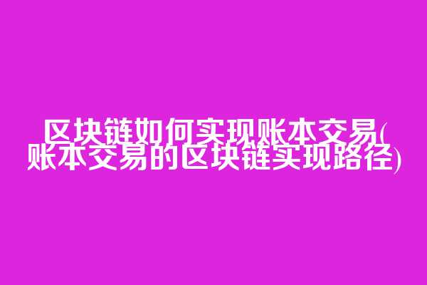 区块链如何实现账本交易(账本交易的区块链实现路径)