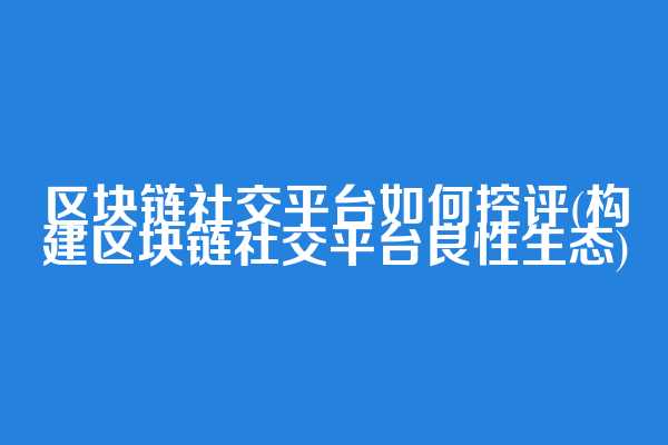 区块链社交平台如何控评(构建区块链社交平台良性生态)