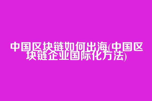 中国区块链如何出海(中国区块链企业国际化方法)