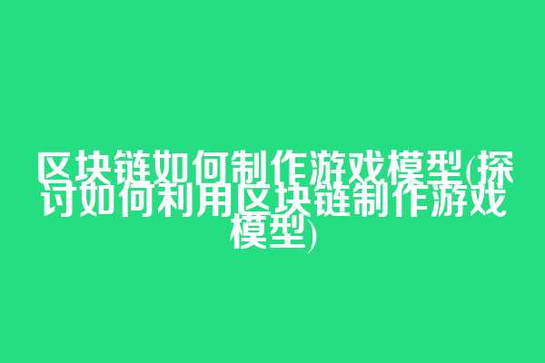 区块链如何制作游戏模型(探讨如何利用区块链制作游戏模型)