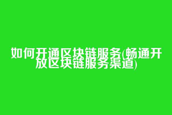 如何开通区块链服务(畅通开放区块链服务渠道)