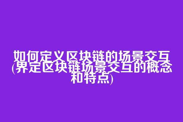 如何定义区块链的场景交互(界定区块链场景交互的概念和特点)
