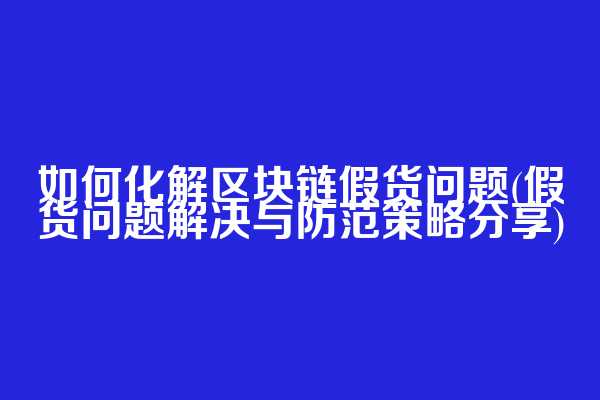 如何化解区块链假货问题(假货问题解决与防范策略分享)