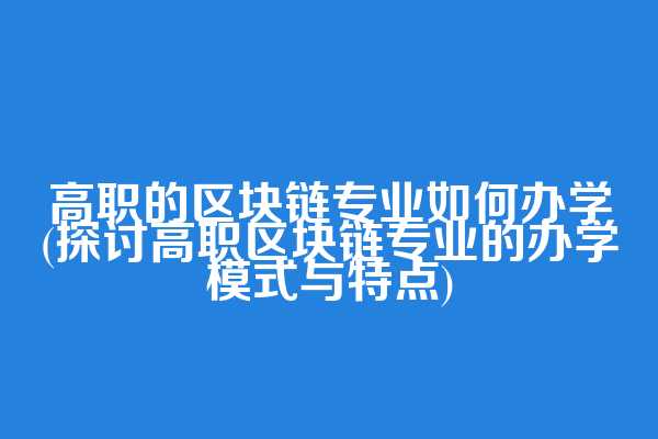 高职的区块链专业如何办学(探讨高职区块链专业的办学模式与特点)  第1张