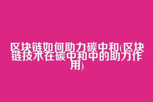 区块链如何助力碳中和(区块链技术在碳中和中的助力作用)