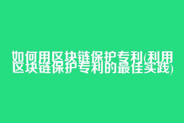 如何用区块链保护专利(利用区块链保护专利的最佳实践)