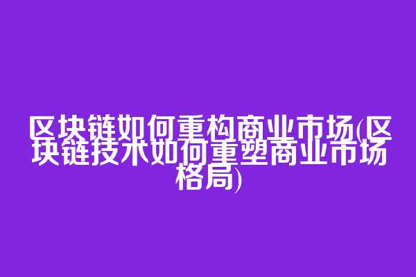 区块链如何重构商业市场(区块链技术如何重塑商业市场格局)