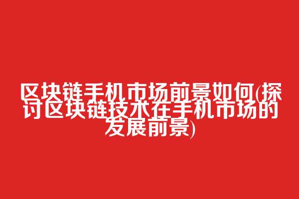 区块链手机市场前景如何(探讨区块链技术在手机市场的发展前景)